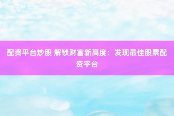 配资平台炒股 解锁财富新高度：发现最佳股票配资平台