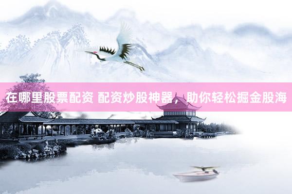在哪里股票配资 配资炒股神器，助你轻松掘金股海