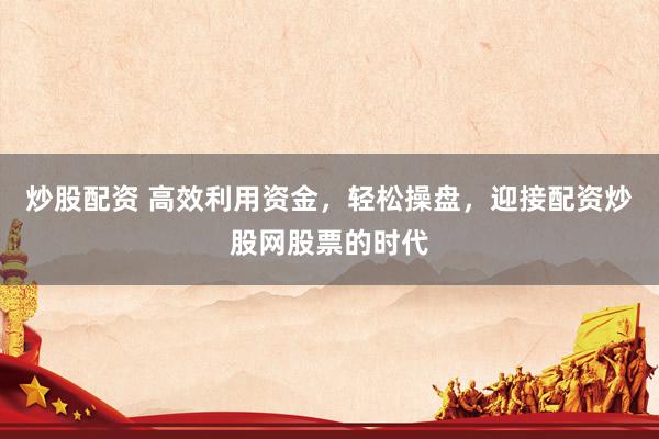 炒股配资 高效利用资金，轻松操盘，迎接配资炒股网股票的时代