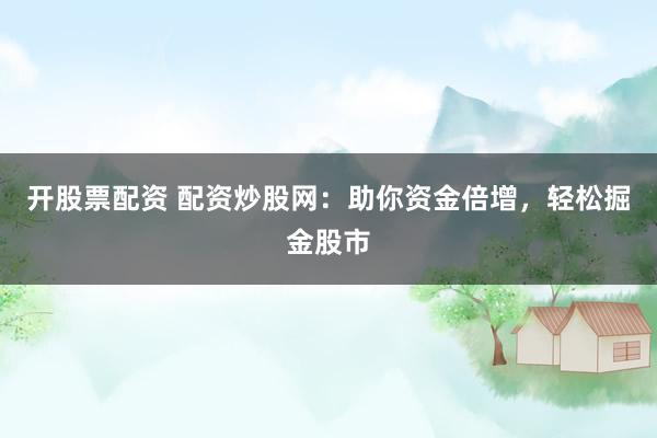开股票配资 配资炒股网：助你资金倍增，轻松掘金股市