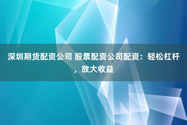 深圳期货配资公司 股票配资公司配资：轻松杠杆，放大收益