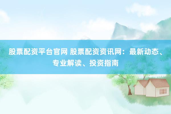 股票配资平台官网 股票配资资讯网：最新动态、专业解读、投资指南