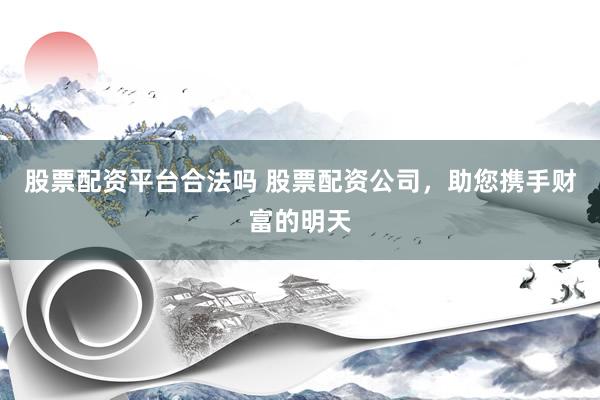股票配资平台合法吗 股票配资公司，助您携手财富的明天
