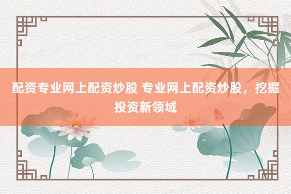 配资专业网上配资炒股 专业网上配资炒股，挖掘投资新领域