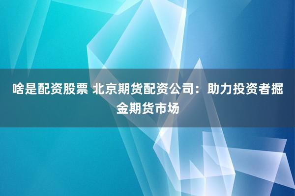 啥是配资股票 北京期货配资公司：助力投资者掘金期货市场