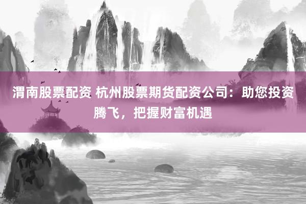 渭南股票配资 杭州股票期货配资公司：助您投资腾飞，把握财富机遇