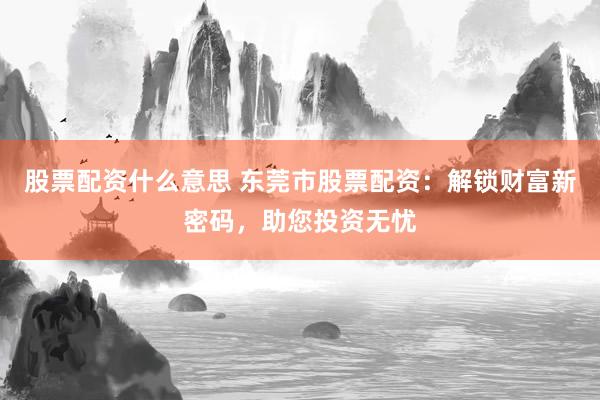 股票配资什么意思 东莞市股票配资：解锁财富新密码，助您投资无忧