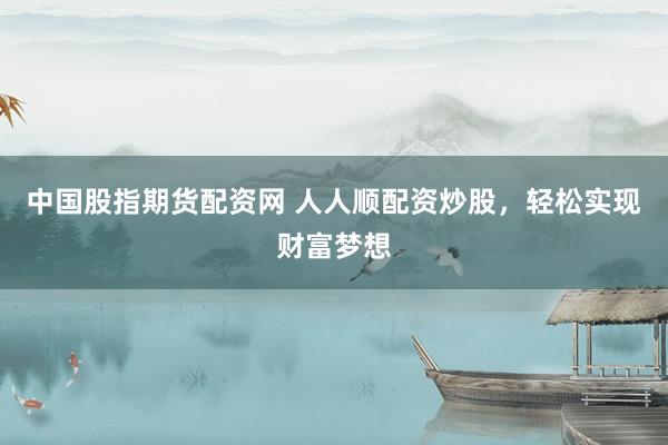 中国股指期货配资网 人人顺配资炒股，轻松实现财富梦想