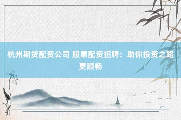 杭州期货配资公司 股票配资招聘：助你投资之路更顺畅