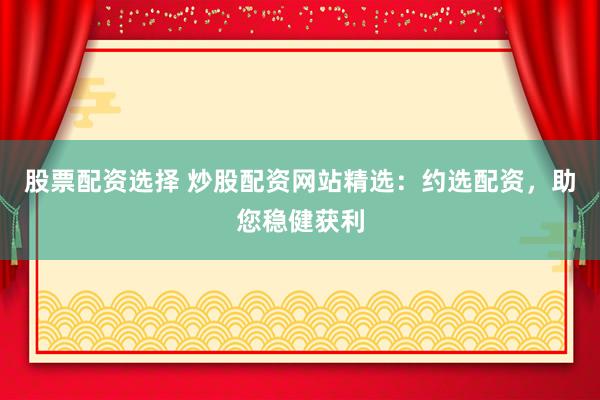 股票配资选择 炒股配资网站精选：约选配资，助您稳健获利