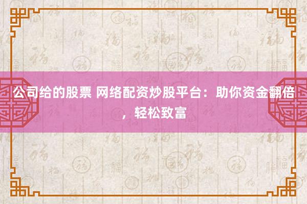 公司给的股票 网络配资炒股平台：助你资金翻倍，轻松致富