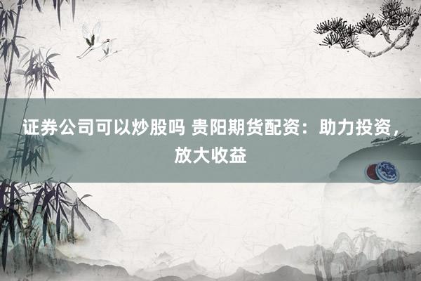 证券公司可以炒股吗 贵阳期货配资：助力投资，放大收益