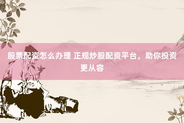 股票配资怎么办理 正规炒股配资平台，助你投资更从容
