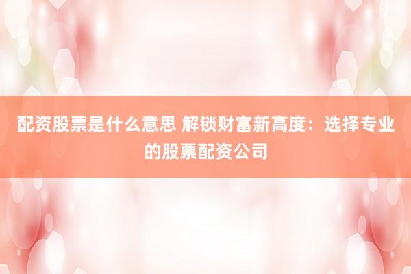 配资股票是什么意思 解锁财富新高度：选择专业的股票配资公司