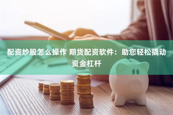 配资炒股怎么操作 期货配资软件：助您轻松撬动资金杠杆