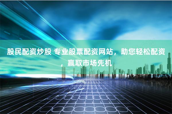 股民配资炒股 专业股票配资网站，助您轻松配资，赢取市场先机