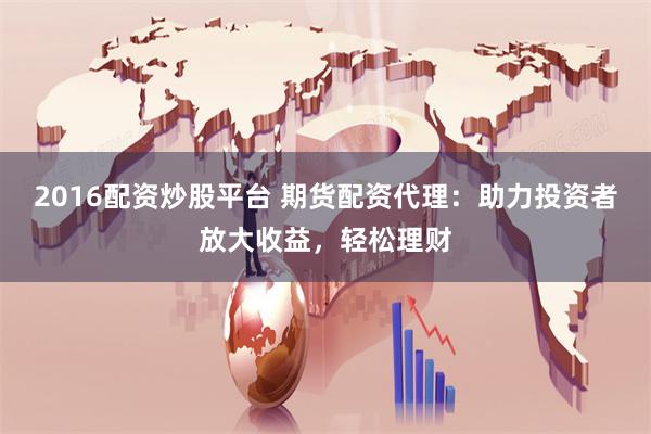 2016配资炒股平台 期货配资代理：助力投资者放大收益，轻松理财