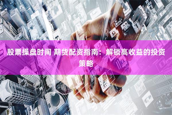 股票操盘时间 期货配资指南：解锁高收益的投资策略