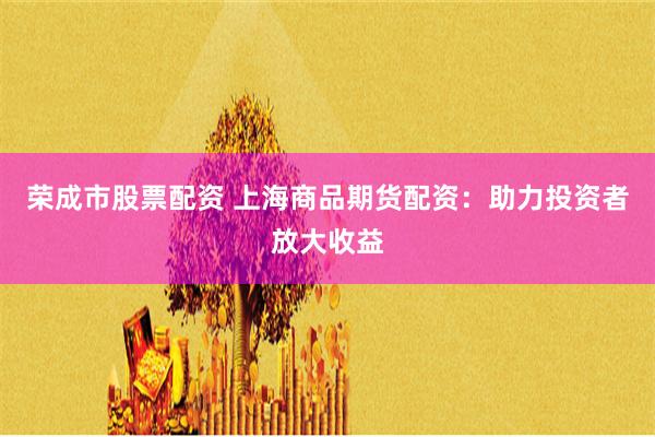 荣成市股票配资 上海商品期货配资：助力投资者放大收益