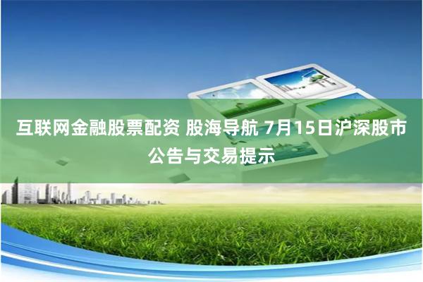 互联网金融股票配资 股海导航 7月15日沪深股市公告与交易提示