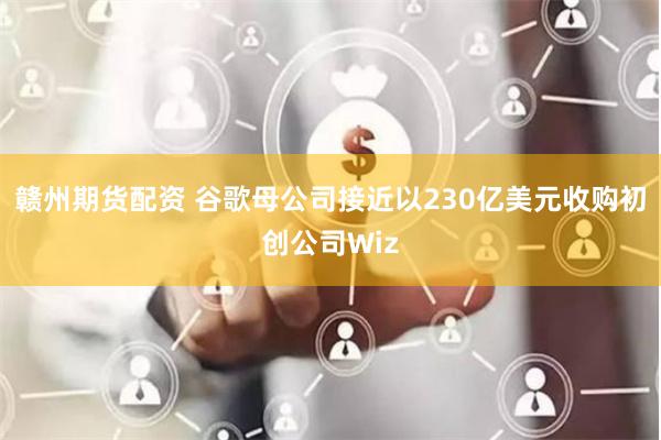 赣州期货配资 谷歌母公司接近以230亿美元收购初创公司Wiz