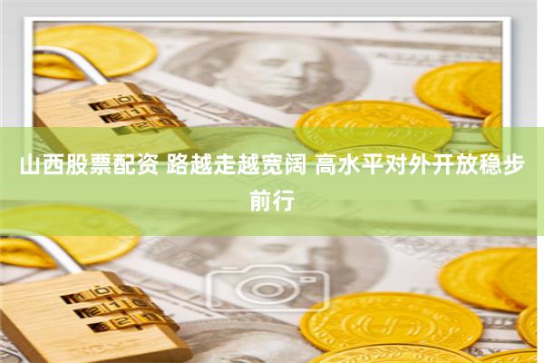 山西股票配资 路越走越宽阔 高水平对外开放稳步前行