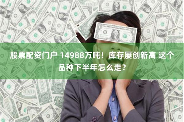 股票配资门户 14988万吨！库存屡创新高 这个品种下半年怎么走？