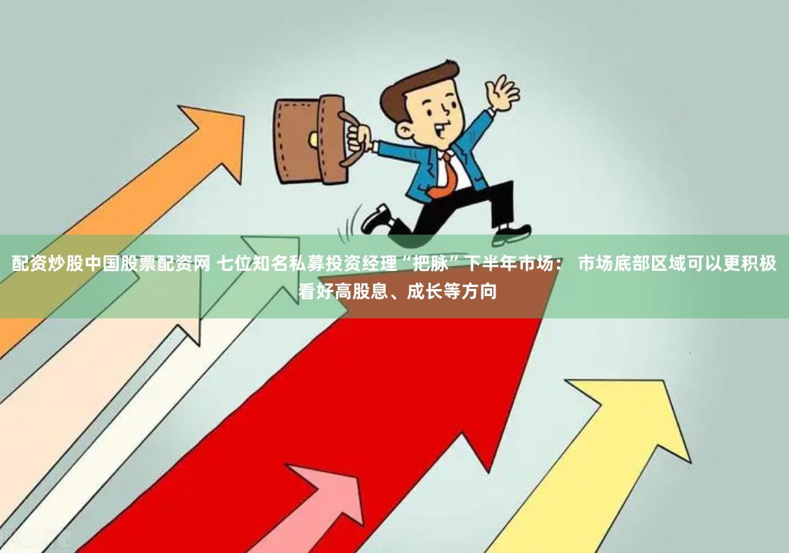 配资炒股中国股票配资网 七位知名私募投资经理“把脉”下半年市场： 市场底部区域可以更积极 看好高股息、成长等方向
