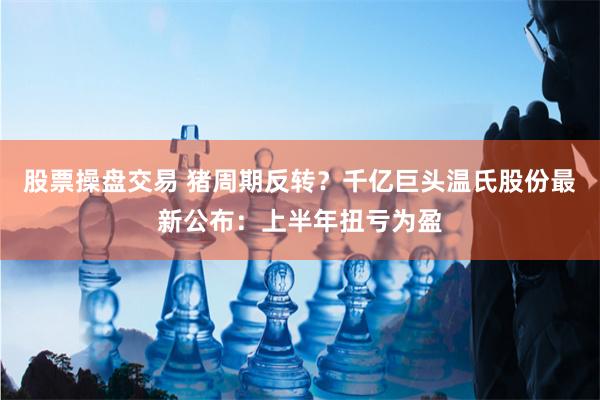 股票操盘交易 猪周期反转？千亿巨头温氏股份最新公布：上半年扭亏为盈