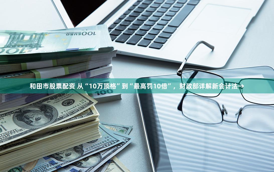 和田市股票配资 从“10万顶格”到“最高罚10倍”，财政部详解新会计法→