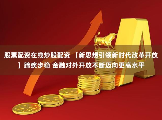 股票配资在线炒股配资 【新思想引领新时代改革开放】蹄疾步稳 金融对外开放不断迈向更高水平