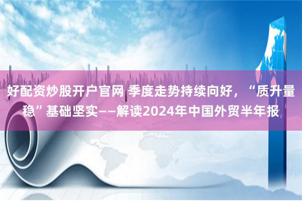 好配资炒股开户官网 季度走势持续向好，“质升量稳”基础坚实——解读2024年中国外贸半年报