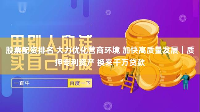 股票配资排名 大力优化营商环境 加快高质量发展｜质押专利资产