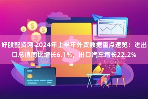 好股配资网 2024年上半年外贸数据重点速览：进出口总值同比增长6.1%，出口汽车增长22.2%
