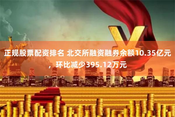 正规股票配资排名 北交所融资融券余额10.35亿元，环比减少395.12万元
