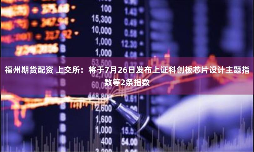 福州期货配资 上交所：将于7月26日发布上证科创板芯片设计主题指数等2条指数