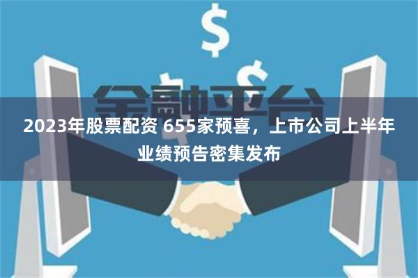 2023年股票配资 655家预喜，上市公司上半年业绩预告密集发布