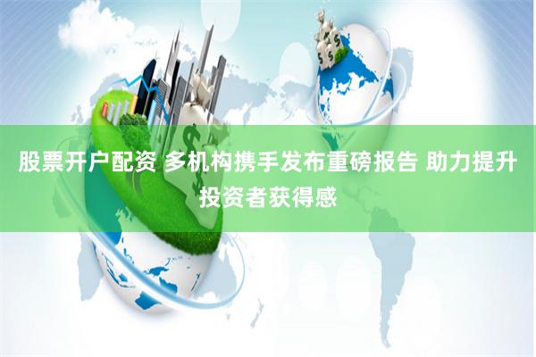 股票开户配资 多机构携手发布重磅报告 助力提升投资者获得感