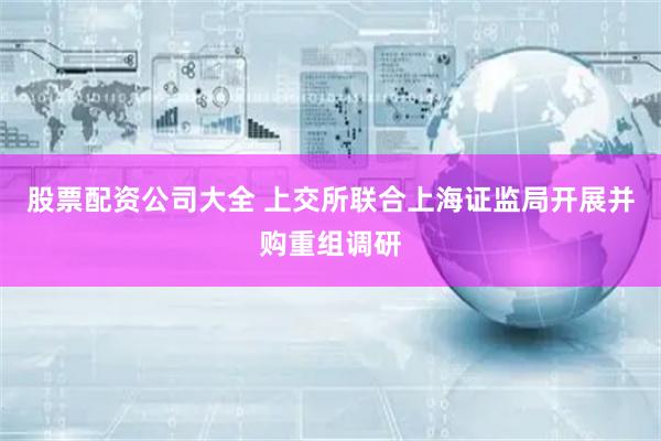 股票配资公司大全 上交所联合上海证监局开展并购重组调研