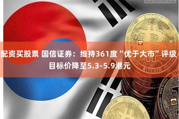 配资买股票 国信证券：维持361度“优于大市”评级 目标价降至5.3-5.9港元