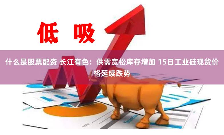 什么是股票配资 长江有色：供需宽松库存增加 15日工业硅现货价格延续跌势