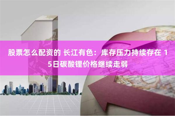 股票怎么配资的 长江有色：库存压力持续存在 15日碳酸锂价格继续走弱