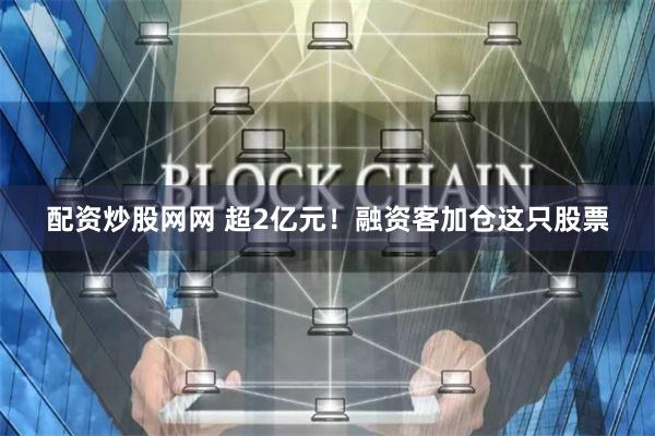 配资炒股网网 超2亿元！融资客加仓这只股票