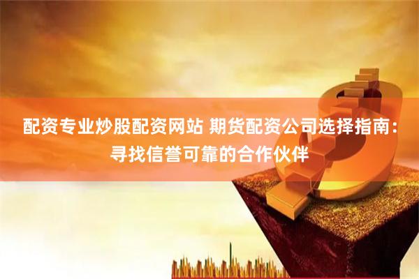配资专业炒股配资网站 期货配资公司选择指南：寻找信誉可靠的合