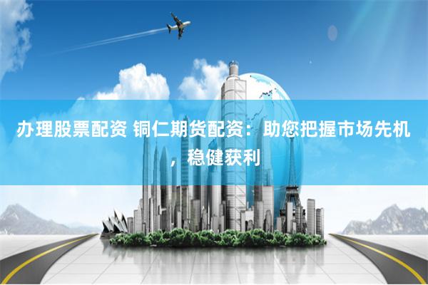 办理股票配资 铜仁期货配资：助您把握市场先机，稳健获利