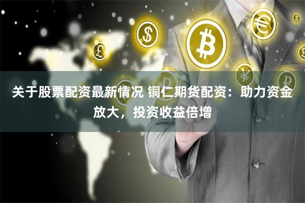 关于股票配资最新情况 铜仁期货配资：助力资金放大，投资收益倍