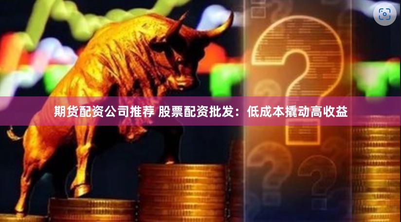 期货配资公司推荐 股票配资批发:低成本撬动高收益 期货配资公司推荐 股票配资批发:低成本撬动高收益