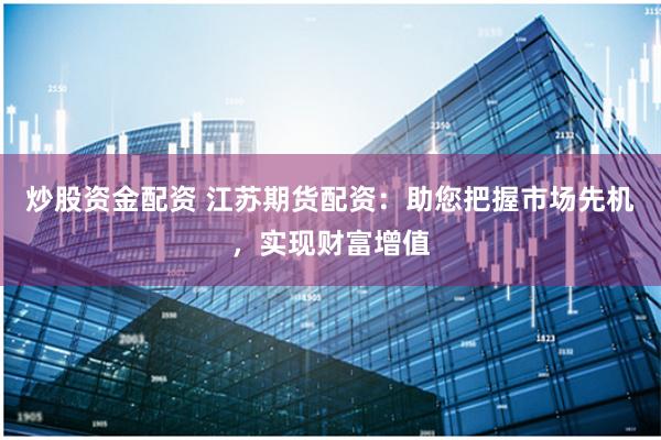 炒股资金配资 江苏期货配资：助您把握市场先机，实现财富增值
